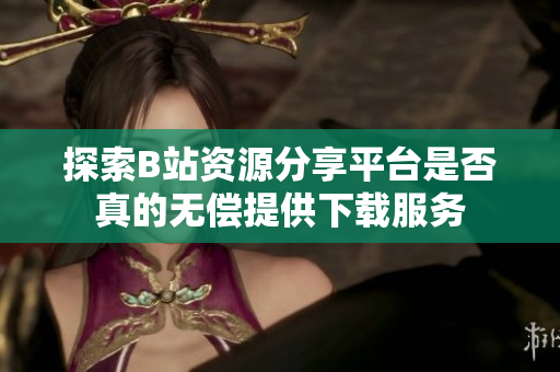 探索B站资源分享平台是否真的无偿提供下载服务
