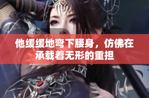 他缓缓地弯下腰身，仿佛在承载着无形的重担
