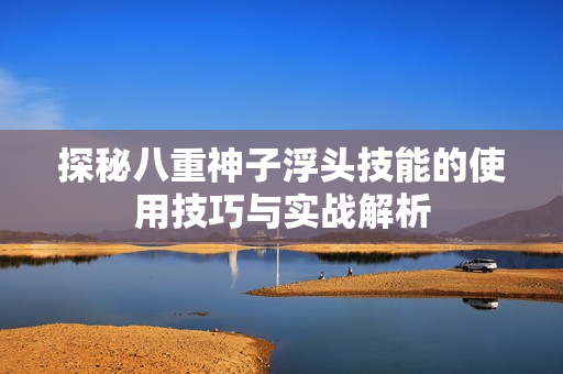 探秘八重神子浮头技能的使用技巧与实战解析