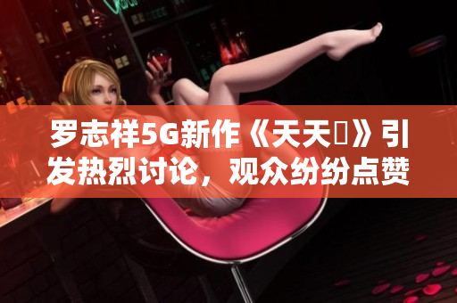 罗志祥5G新作《天天奭》引发热烈讨论，观众纷纷点赞与反思
