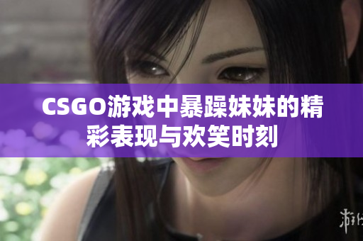 CSGO游戏中暴躁妹妹的精彩表现与欢笑时刻