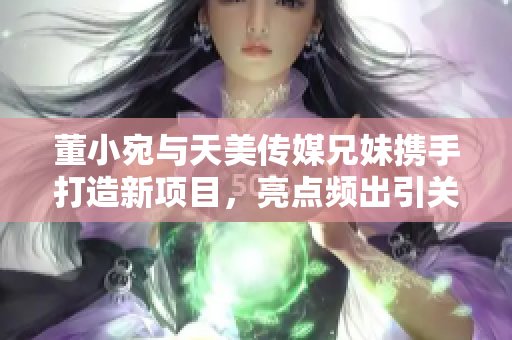 董小宛与天美传媒兄妹携手打造新项目，亮点频出引关注