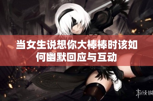 当女生说想你大棒棒时该如何幽默回应与互动