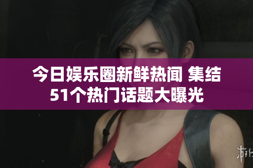 今日娱乐圈新鲜热闻 集结51个热门话题大曝光