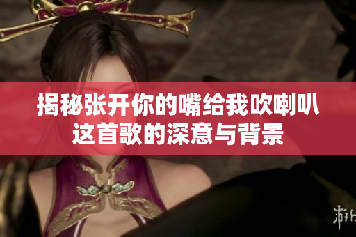 揭秘张开你的嘴给我吹喇叭这首歌的深意与背景