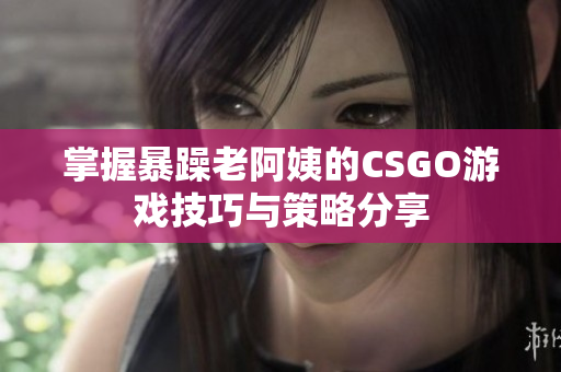 掌握暴躁老阿姨的CSGO游戏技巧与策略分享