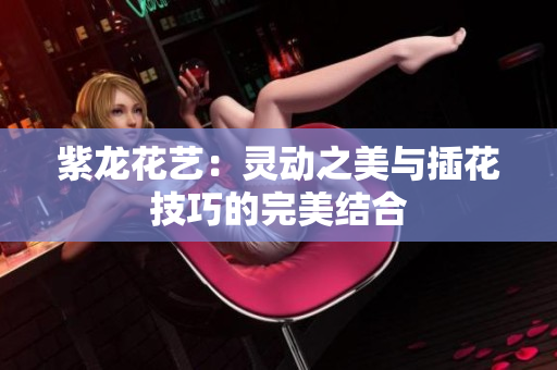 紫龙花艺：灵动之美与插花技巧的完美结合