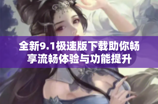 全新9.1极速版下载助你畅享流畅体验与功能提升