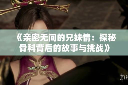 《亲密无间的兄妹情：探秘骨科背后的故事与挑战》