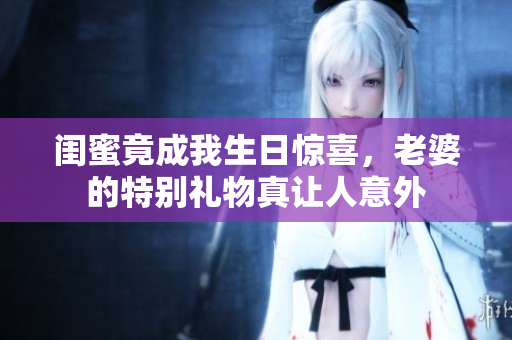 闺蜜竟成我生日惊喜，老婆的特别礼物真让人意外