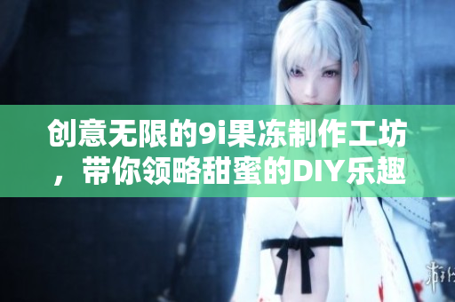 创意无限的9i果冻制作工坊，带你领略甜蜜的DIY乐趣
