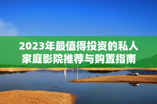 2023年最值得投资的私人家庭影院推荐与购置指南