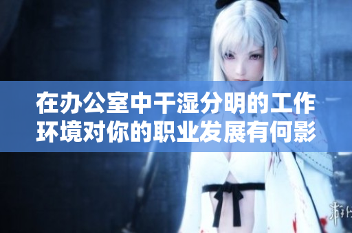 在办公室中干湿分明的工作环境对你的职业发展有何影响