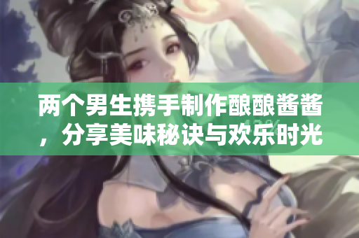 两个男生携手制作酿酿酱酱，分享美味秘诀与欢乐时光