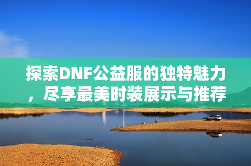 探索DNF公益服的独特魅力，尽享最美时装展示与推荐