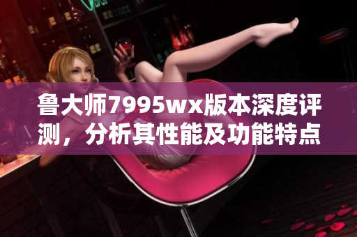 鲁大师7995wx版本深度评测，分析其性能及功能特点