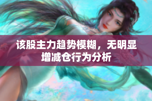 该股主力趋势模糊，无明显增减仓行为分析