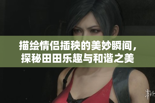 描绘情侣插秧的美妙瞬间，探秘田田乐趣与和谐之美