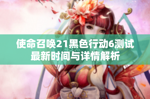 使命召唤21黑色行动6测试最新时间与详情解析