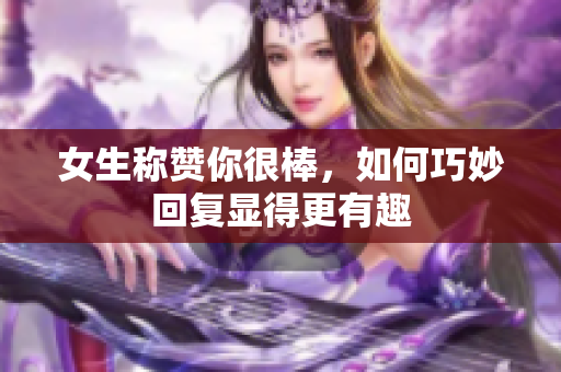 女生称赞你很棒，如何巧妙回复显得更有趣