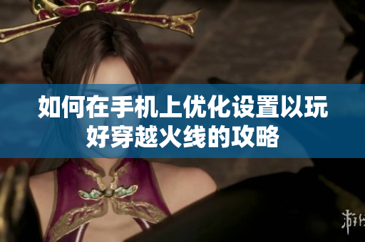 如何在手机上优化设置以玩好穿越火线的攻略