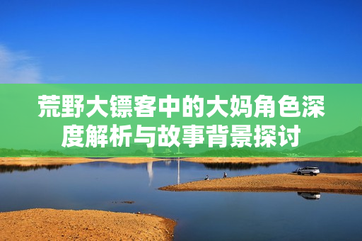荒野大镖客中的大妈角色深度解析与故事背景探讨