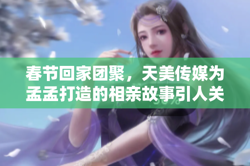 春节回家团聚，天美传媒为孟孟打造的相亲故事引人关注