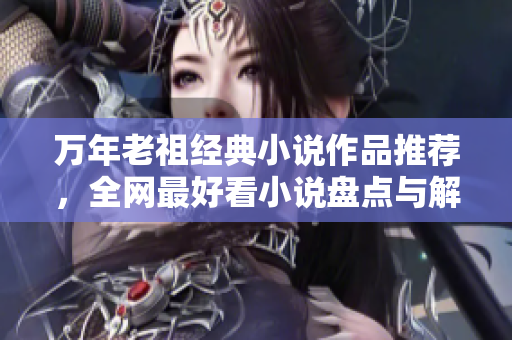 万年老祖经典小说作品推荐，全网最好看小说盘点与解析