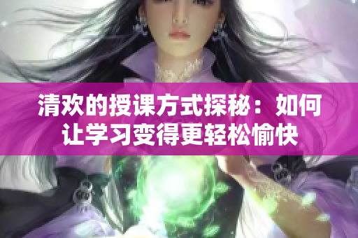 清欢的授课方式探秘：如何让学习变得更轻松愉快