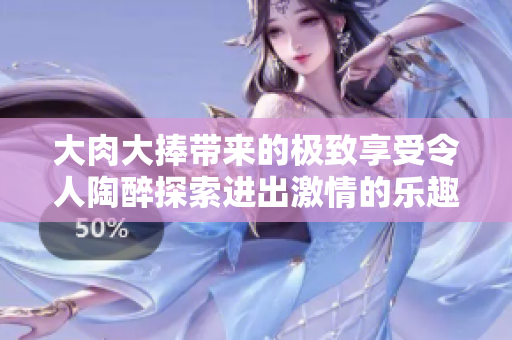 大肉大捧带来的极致享受令人陶醉探索进出激情的乐趣