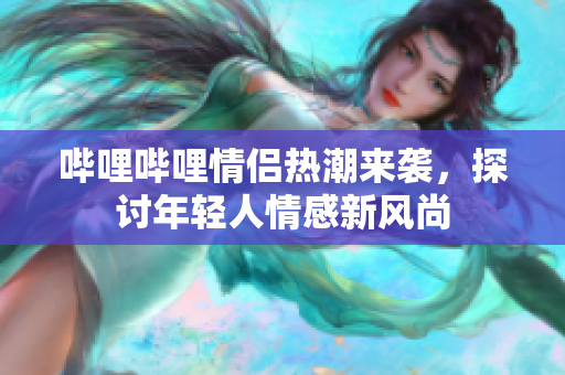 哔哩哔哩情侣热潮来袭，探讨年轻人情感新风尚