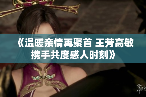 《温暖亲情再聚首 王芳高敏携手共度感人时刻》