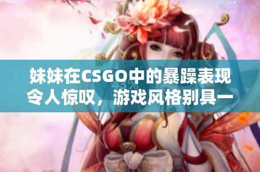 妹妹在CSGO中的暴躁表现令人惊叹，游戏风格别具一格