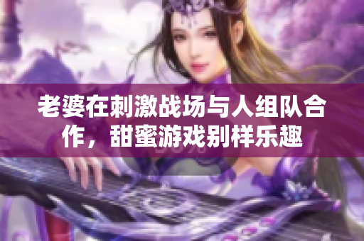 老婆在刺激战场与人组队合作，甜蜜游戏别样乐趣