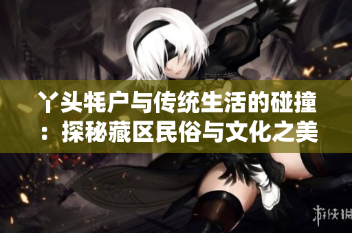 丫头牦户与传统生活的碰撞：探秘藏区民俗与文化之美