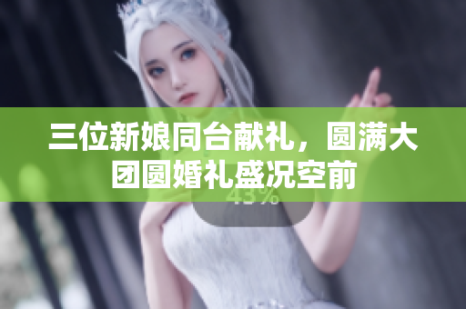三位新娘同台献礼，圆满大团圆婚礼盛况空前