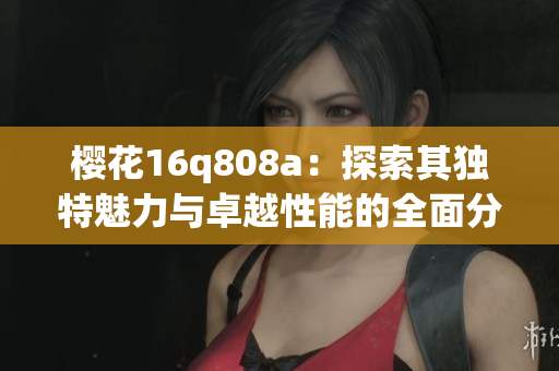 樱花16q808a：探索其独特魅力与卓越性能的全面分析