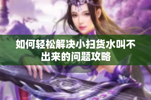 如何轻松解决小扫货水叫不出来的问题攻略