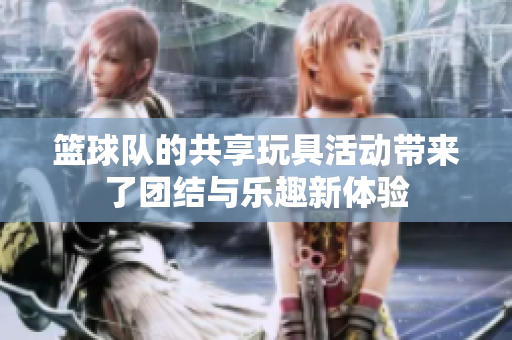 篮球队的共享玩具活动带来了团结与乐趣新体验