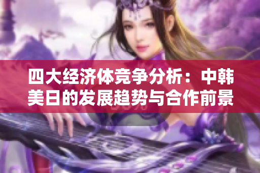 四大经济体竞争分析：中韩美日的发展趋势与合作前景