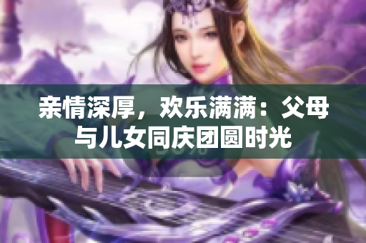 亲情深厚，欢乐满满：父母与儿女同庆团圆时光