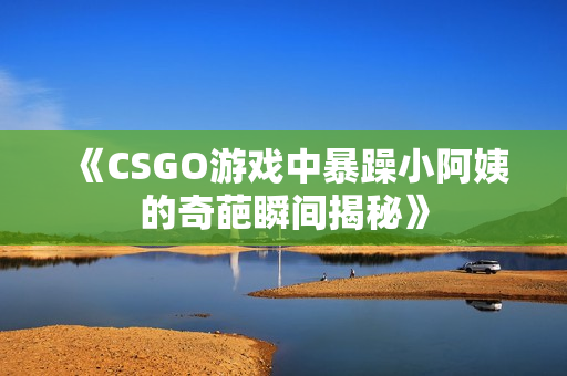 《CSGO游戏中暴躁小阿姨的奇葩瞬间揭秘》