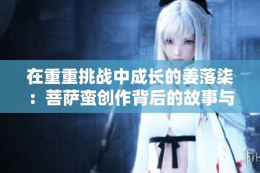在重重挑战中成长的姜落柒：菩萨蛮创作背后的故事与启示