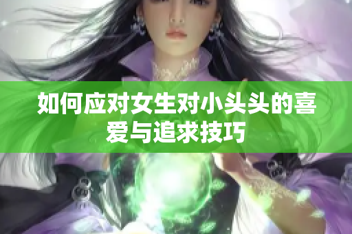 如何应对女生对小头头的喜爱与追求技巧