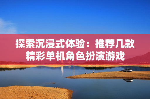 探索沉浸式体验：推荐几款精彩单机角色扮演游戏
