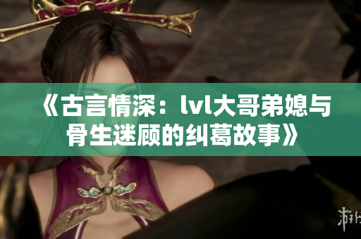 《古言情深：lvl大哥弟媳与骨生迷顾的纠葛故事》