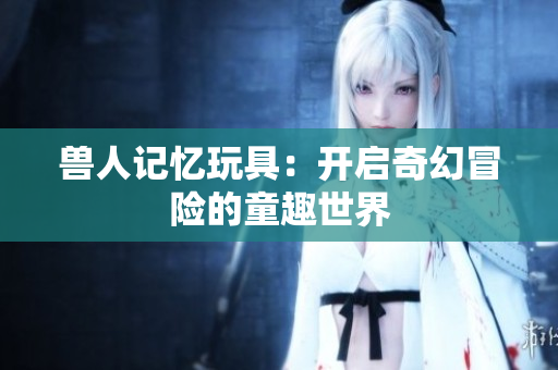 兽人记忆玩具：开启奇幻冒险的童趣世界