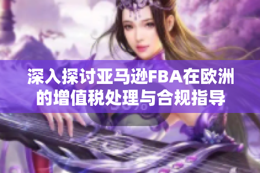 深入探讨亚马逊FBA在欧洲的增值税处理与合规指导