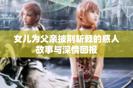 女儿为父亲披荆斩棘的感人故事与深情回报