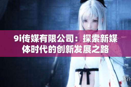 9i传媒有限公司：探索新媒体时代的创新发展之路